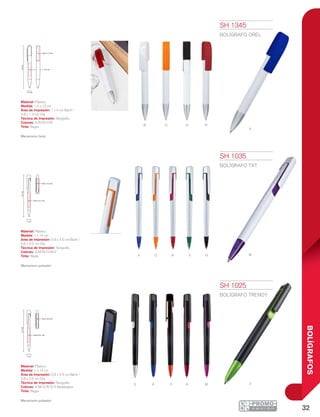 32
BOLÍGRAFOS
a
B
o
o
R
N
v
R
n
A
m
s ma o r v
14cm
0.8 x 4.5 cm
0.6 x 3.5 cm
1 cm
14cm
0.8 x 4.5 cm
0.6 x 3.5 cm
1 cm
1.2 cm
13cm
1 x 4 cm
0.8 x 1.3 cm
SH 1025
BOLÍGRAFO TRENDY
Material: Plástico
Medida: 1 x 14 cm
Área de Impresión: 0.8 x 4.5 cm Barril /
0.6 x 3.5 cm Clip
Técnica de Impresión: Serigrafía
Colores: A/M/O/R/S/V Metalizados
Tinta: Negra
Mecanismo pulsador.
SH 1035
BOLÍGRAFO TXT
Material: Plástico
Medida: 1 x 14 cm
Área de Impresión: 0.8 x 4.5 cm Barril /
0.6 x 3.5 cm Clip
Técnica de Impresión: Serigrafía
Colores: A/M/N/O/R/V
Tinta: Negra
Mecanismo pulsador.
SH 1345
BOLÍGRAFO OREL
Material: Plástico
Medida: 1.2 x 13 cm
Área de Impresión: 1 x 4 cm Barril /
0.8 x 1.3 cm Clip
Técnica de Impresión: Serigrafía
Colores: A/B/N/O/R
Tinta: Negra
Mecanismo twist.
 