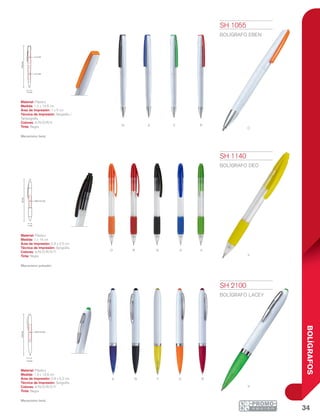 34
BOLÍGRAFOS
n
o
a
r
v
n
r
a v
y
o
A n y o R
V
14.6cm
1 x 4 cm
1 x 5 cm
1.2 cm
1.3 cm
13.9cm
0.9 x 5.2 cm
1 cm
14cm
0.8 x 2.5 cm
SH 1055
BOLÍGRAFO EBEN
Material: Plástico
Medida: 1.2 x 14.6 cm
Área de Impresión: 1 x 5 cm
Técnica de Impresión: Serigrafía /
Tampografía
Colores: A/N/O/R/V
Tinta: Negra
Mecanismo twist.
SH 1140
BOLÍGRAFO DEO
Material: Plástico
Medida: 1 x 14 cm
Área de Impresión: 0.8 x 2.5 cm
Técnica de Impresión: Serigrafía
Colores: A/N/O/R/V/Y
Tinta: Negra
Mecanismo pulsador.
SH 2100
BOLÍGRAFO LACEY
Material: Plástico
Medida: 1.3 x 13.9 cm
Área de Impresión: 0.9 x 5.2 cm
Técnica de Impresión: Serigrafía
Colores: A/N/O/R/V/Y
Tinta: Negra
Mecanismo twist.
 