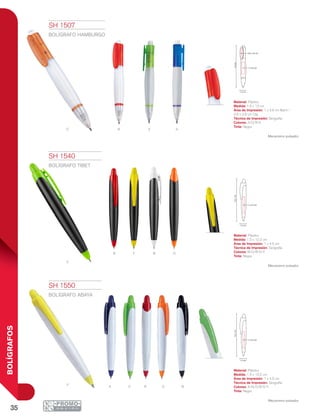 35
BOLÍGRAFOS
V ARO
bY
v
OR
ay v r o n
13cm
1 x 3.6 cm
0.6 x 2.6 cm
1.5 cm
12.2cm
1 x 4.5 cm
1.5 cm
12.2cm
1 x 4.5 cm
1.5 cm
SH 1507
BOLÍGRAFO HAMBURGO
Material: Plástico
Medida: 1.5 x 13 cm
Área de Impresión: 1 x 3.6 cm Barril /
0.6 x 2.6 cm Clip
Técnica de Impresión: Serigrafía
Colores: A/O/R/V
Tinta: Negra
Mecanismo pulsador.
SH 1540
BOLÍGRAFO TIBET
Material: Plástico
Medida: 1.5 x 12.2 cm
Área de Impresión: 1 x 4.5 cm
Técnica de Impresión: Serigrafía
Colores: B/O/R/V/Y
Tinta: Negra
Mecanismo pulsador.
SH 1550
BOLÍGRAFO ABAYA
Material: Plástico
Medida: 1.5 x 12.2 cm
Área de Impresión: 1 x 4.5 cm
Técnica de Impresión: Serigrafía
Colores: A/N/O/R/V/Y
Tinta: Negra
Mecanismo pulsador.
 