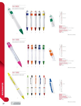 37
BOLÍGRAFOS
V
YNOA R
r o n a vp
y
oN A RV
13.8cm
0.9 x 4.5 cm
0.6 x 3.5 cm
1.2 cm
13.9cm
1 x 4.7 cm
1.3 cm
13.8cm
0.9 x 4.5 cm
0.6 x 3.5 cm
1.2 cm
SH 1530
BOLÍGRAFO DESTINY
Material: Plástico
Medida: 1.2 x 13.8 cm
Área de Impresión: 0.9 x 4.5 cm Barril /
0.6 x 3.5 cm Clip
Técnica de Impresión: Serigrafía
Colores: A/N/O/P/R/V
Tinta: Negra
Mecanismo pulsador.
SH 1690
BOLÍGRAFO MEGAN
Material: Plástico
Medida: 1.3 x 13.9 cm
Área de Impresión: 1 x 4.7 cm
Técnica de Impresión: Serigrafía
Colores: A/N/O/R/V/Y
Tinta: Negra
Mecanismo pulsador.
SH 3620
BOLÍGRAFO BUNGIE
Material: Plástico
Medida: 1.2 x 13.8 cm
Área de Impresión: 0.9 x 4.5 cm Barril /
0.6 x 3.5 cm Clip
Técnica de Impresión: Serigrafía
Colores: A/N/O/R/V/Y
Tinta: Negra
Mecanismo pulsador.
 