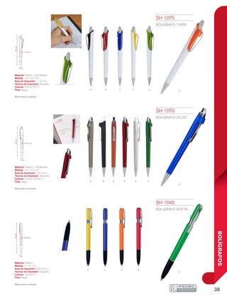 38
BOLÍGRAFOS
v
S v
A
o
y
r
r
n
n
g
a
o
ra oY
V
1 cm
14.1cm
0.8 x 4 cm
1.2 cm
14.4cm
0.9 x 4 cm
1.3 cm
14.4cm
1 x 4.6 cm
SH 1045
BOLÍGRAFO VOITTA
Material: Plástico
Medida: 1 x 14.1 cm
Área de Impresión: 0.8 x 4 cm
Técnica de Impresión: Serigrafía
Colores: A/O/R/V/Y
Tinta: Negra
Mecanismo pulsador.
SH 1070
BOLÍGRAFO CELIO
Material: Plástico / Clip Metálico
Medida: 1.2 x 14.4 cm
Área de Impresión: 0.9 x 4 cm
Técnica de Impresión: Serigrafía
Colores: A/G/N/O/R/S/V
Tinta: Negra
Mecanismo pulsador.
SH 1075
BOLÍGRAFO TURÍN
Material: Plástico / Clip Metálico
Medida: 1.3 x 14 .4 cm
Área de Impresión: 1 x 4.6 cm
Técnica de Impresión: Serigrafía
Colores: A/N/O/R/V/Y
Tinta: Negra
Mecanismo pulsador.
 