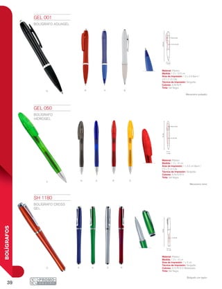 39
BOLÍGRAFOS
R A BN
nV a r o
a v s ro
1.2 cm
13.5cm
1.2 x 3.5 cm
0.5 x 2 cm
1.2 cm
14cm
1x 3.5 cm
0.5 x 2 cm
14cm
1 x 4 cm
1.2 cm
GEL 001
BOLÍGRAFO AQUAGEL
Material: Plástico
Medida: 1.2 x 13.5 cm
Área de Impresión: 1.2 x 3.5 Barril /
0.5 x 2 cm Clip
Técnica de Impresión: Serigrafía
Colores: A/B/N/R
Tinta: Gel Negra
Mecanismo pulsador.
GEL 050
BOLÍGRAFO
HIDROGEL
Material: Plástico
Medida: 1.2 x 14 cm
Área de Impresión: 1 x 3.5 cm Barril /
0.5 x 2 cm Clip
Técnica de Impresión: Serigrafía
Colores: A/N/O/R/V
Tinta: Gel Negra
Mecanismo twist.
SH 1180
BOLÍGRAFO CROSS
GEL
Material: Plástico
Medida: 1.2 x 14 cm
Área de Impresión: 1 x 4 cm
Técnica de Impresión: Serigrafía
Colores: A/O/R/S/V Metalizados
Tinta: Gel Negra
Bolígrafo con tapón.
 