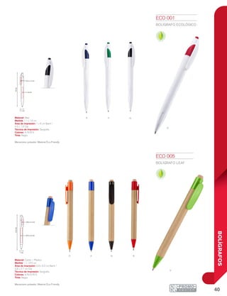 40
BOLÍGRAFOS
RO A N
V
NvA
14cm
1 x 6 cm
0.5 x 1.5 cm
1.1 cm
13.5cm
0.8 x 2.7 cm
0.9 x 5.2 cm
1 cm
r
ECO 001
BOLÍGRAFO ECOLÓGICO
Material: Maíz
Medida: 1.1 x 14 cm
Área de Impresión: 1 x 6 cm Barril /
0.5 x 1.5 Clip
Técnica de Impresión: Serigrafía
Colores: A/N/R/V
Tinta: Negra
Mecanismo pulsador. Material Eco-Friendly
ECO 005
BOLÍGRAFO LEAF
Material: Cartón / Plástico
Medida: 1 x 13.5 cm
Área de Impresión: 0.9 x 5.2 cm Barril /
0.8 x 2.7 cm Clip
Técnica de Impresión: Serigrafía
Colores: A/N/O/R/V
Tinta: Negra
Mecanismo pulsador. Material Eco-Friendly
 