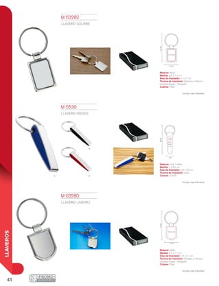 41
LLAVEROS
a r
n
2 x 2.7 cm
7.2cm
2.6 cm
1 cm
8.9cm
0.8
x
4.3
cm
7.1cm
2.7 cm
1.9 x 2.1 cm
M 5530
LLAVERO RADISS
Material: Hule / Metal
Medida: 1 x 8.9 cm
Área de Impresión: 0.8 x 4.3 cm
Técnica de Impresión: Láser
Colores: A/N/R
Incluye caja individual.
M 63280
LLAVERO LABORO
Material: Metal
Medida: 2.7 x 7.1 cm
Área de Impresión: 1.9 x 2.1 cm
Técnica de Impresión: Goteado en Resina /
Grabado Espejo / Serigrafía
Colores: Plata
Incluye caja individual.
M 63282
LLAVERO SQUARE
Material: Metal
Medida: 2.6 x 7.2 cm
Área de Impresión: 2 x 2.7 cm
Técnica de Impresión: Goteado en Resina /
Grabado Espejo / Serigrafía
Colores: Plata
Incluye caja individual.
 