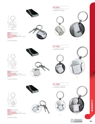 44
LLAVEROS
n
B
b
N
nB
7.8cm
4.3 cm
0.9 x 2 cm
7.9cm
1.8 x 1.8 cm
4.3 cm
7.8cm
4.3 cm
1.5 x
1.7 cm
M 1080
LLAVERO HOME
Material: Metal / Plástico
Medida: 4.3 x 7.9 cm
Área de Impresión: 1.8 x 1.8 cm
Técnica de Impresión: Goteado en Resina
Colores: B/N
Incluye caja individual.
M 1090
LLAVERO HUMAN
Material: Metal / Plástico
Medida: 4.3 x 7.8 cm
Área de Impresión: 1.5 x 1.7cm
Técnica de Impresión: Goteado en Resina
Colores: B/N
Incluye caja individual.
M 2000
LLAVERO TRUCK
Material: Metal / Plástico
Medida: 4.3 x 7.8 cm
Área de Impresión: 0.9 x 2 cm
Técnica de Impresión: Goteado en Resina
Colores: B/N
Incluye caja individual.
 