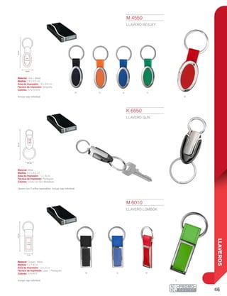 46
LLAVEROS
n o a v
R
N
v
A R
9.2cm
2.8 cm
1.6 x
3.6 cm
8.2cm
2.2 cm
1 x
1.8
cm
7.8cm
1.2 x
3 cm
2 cm
K 6550
LLAVERO GUN
Material: Metal
Medida: 2.2 x 8.2 cm
Área de Impresión: 1 x 1.8 cm
Técnica de Impresión: Pantógrafo
Colores: Cromo con Gris Metalizado
Llavero con 2 arillos separables. Incluye caja individual.
M 4550
LLAVERO BEXLEY
Material: Hule / Metal
Medida: 2.8 x 9.2 cm
Área de Impresión: 1.6 x 3.6 cm
Técnica de Impresión: Serigrafía
Colores: A/N/O/R/V
Incluye caja individual.
M 6010
LLAVERO LOMBOK
Material: Curpiel / Metal
Medida: 2 x 7.8 cm
Área de Impresión: 1.2 x 3 cm
Técnica de Impresión: Láser / Pantógrafo
Colores: A/N/R/V
Incluye caja individual.
 
