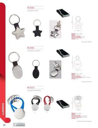 47
LLAVEROS
n
A
R
7.5cm
2 x 1 cm
4 cm
3 cm
8.5cm
2 x 1.5 cm
7.3cm
2 cm
Diámetro
3 cm
M 5010
LLAVERO KRONOS
Material: Hule / Metal
Medida: 3 x 7.3 cm
Área de Impresión: 2 cm Diámetro
Técnica de Impresión: Pantógrafo
Colores: A/N/R
Incluye 5 arillos y caja individual.
M 2030
LLAVERO STAR
Material: Curpiel / Metal
Medida: 4 x 7.5 cm
Área de Impresión: 2 x 1 cm
Técnica de Impresión: Láser
Colores: Negro
Incluye caja individual.
M 2035
LLAVERO Legacy
Material: Curpiel / Metal
Medida: 3 x 8.5 cm
Área de Impresión: 2 x 1.5 cm
Técnica de Impresión: Láser / Pantógrafo
Colores: Negro
Incluye caja individual.
 