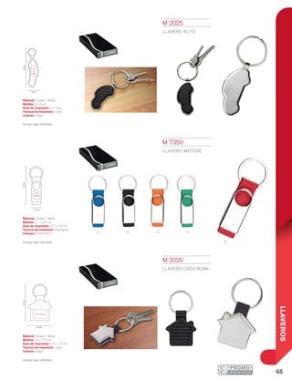 48
LLAVEROS
A V
R
oN
9cm
2 cm
1 x
3
cm
8.5cm
2.1 cm
1.7 x
1.9 cm
4.4 cm
7.5cm
2.5 x 1.5 cm
M 2025
LLAVERO AUTO
Material: Curpiel / Metal
Medida: 2 x 9 cm
Área de Impresión: 1 x 3 cm
Técnica de Impresión: Láser
Colores: Negro
Incluye caja individual.
M 2020
LLAVERO CASA RUMA
Material: Curpiel / Metal
Medida: 4.4 x 7.5 cm
Área de Impresión: 2.5 x 1.5 cm
Técnica de Impresión: Láser
Colores: Negro
Incluye caja individual.
M 7350
LLAVERO MATISSE
Material: Curpiel / Metal
Medida: 2.1 x 8.5 cm
Área de Impresión: 1.7 x 1.9 cm
Técnica de Impresión: Pantógrafo
Colores: A/N/O/R/V
Incluye caja individual.
 