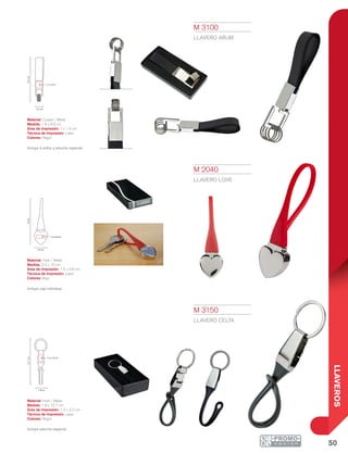 50
LLAVEROS
9.5cm
1 x 1.5 cm
1.8 cm
2.2 cm
10cm
1.5 x 0.8 cm
12.7cm
1.8 cm
1.3 x 2.2 cm
M 3100
LLAVERO ARUM
Material: Curpiel / Metal
Medida: 1.8 x 9.5 cm
Área de Impresión: 1 x 1.5 cm
Técnica de Impresión: Láser
Colores: Negro
Incluye 4 arillos y estuche especial.
M 2040
LLAVERO LOVE
Material: Hule / Metal
Medida: 2.2 x 10 cm
Área de Impresión: 1.5 x 0.8 cm
Técnica de Impresión: Láser
Colores: Rojo
Incluye caja individual.
M 3150
LLAVERO CELTA
Material: Hule / Metal
Medida: 1.8 x 12.7 cm
Área de Impresión: 1.3 x 2.2 cm
Técnica de Impresión: Láser
Colores: Negro
Incluye estuche especial.
 