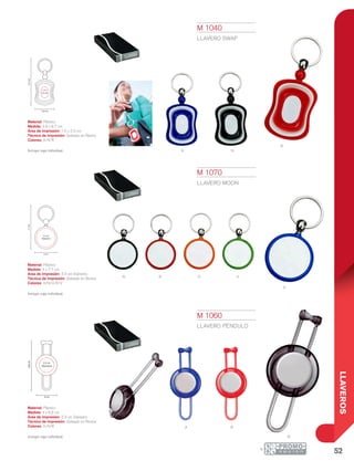 52
LLAVEROS
A
R O
NA
vN
R
a r
N
n
9.7cm
1.5 x
2.3 cm
3.9 cm
3.3 cm
Diámetro
7.7cm
4 cm
2.3 cm
Diámetro
8.8cm
4 cm
M 1040
LLAVERO SWAP
Material: Plástico
Medida: 3.9 x 9.7 cm
Área de Impresión: 1.5 x 2.3 cm
Técnica de Impresión: Goteado en Resina
Colores: A/N/R
Incluye caja individual.
M 1060
LLAVERO PÉNDULO
Material: Plástico
Medida: 4 x 8.8 cm
Área de Impresión: 2.3 cm Diámetro
Técnica de Impresión: Goteado en Resina
Colores: A/N/R
Incluye caja individual.
M 1070
LLAVERO MOON
Material: Plástico
Medida: 4 x 7.7 cm
Área de Impresión: 3.3 cm Diámetro
Técnica de Impresión: Goteado en Resina
Colores: A/N/O/R/V
Incluye caja individual.
 