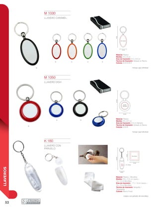 53
LLAVEROS
N
R
A
o
N
R
V A
12.4cm
13cm
10 x 10 cm
13 cm
2.6 cm
1.7 x 1.9 cm
2.3 cm
Diámetro
6.7cm
3.5 cm
9cm
3.3 cm
2.4 x 3.6 cm
K 180
LLAVERO CON
PAÑUELO
Material: Plástico / Microfibra
Medida: 2.6 x 12.4 cm Llavero /
13 x 13 cm Microfibra
Área de Impresión: 1.7 x 1.9 cm Llavero /
10 x 10 cm Microfibra
Técnica de Impresión: Serigrafía /
Tampografía
Colores: Blanco Frosty
Llavero con pañuelo de microfibra.
M 1030
LLAVERO CARAMEL
Material: Plástico
Medida: 3.3 x 9 cm
Área de Impresión: 2.4 x 3.6 cm
Técnica de Impresión: Goteado en Resina
Colores: A/N/O/R/V
Incluye caja individual.
M 1050
LLAVERO DISH
Material: Plástico
Medida: 3.5 x 6.7 cm
Área de Impresión: 2.3 cm Diámetro
Técnica de Impresión: Goteado en Resina
Colores: A/N/R
Incluye caja individual.
 