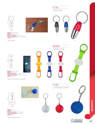 54
LLAVEROS
N a
R
S
o A R V
R
A
7.6cm
1.8 cm
1.2 x
1.5
cm
1.2 x
1.5
cm
3.5 cm
18cm
3.3 x
2.2 cm
8.9cm
3.7 cm
2.5 cm
Diámetro
K 100
LLAVERO ANTI-STRESS
Material: PU
Medida: 3.7 x 8.9 cm
Área de Impresión: 2.5 cm Diámetro
Técnica de Impresión: Tampografía
Colores: A/R/S
Llavero con pelota anti-stress.
M 2045
LLAVERO ALORA
Material: Plástico / Silicón
Medida: 3.5 x 18 cm
Área de Impresión: 3.3 x 2.2 cm
Técnica de Impresión: Goteado en Resina
Colores: A/O/R/V
Llavero de silicón elástico. Incluye gancho.
K 150
LLAVERO PILL
Material: Metal / Plástico
Medida: 1.8 x 7.6 cm
Área de Impresión: 1.2 x 1.5 cm
Técnica de Impresión: Láser / Tampografía
Colores: A/N/R
Llavero pastillero.
 
