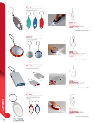 55
LLAVEROS
Vn Ra
B AR
B
A R
R A
B
10cm
2.8 cm
1.2
x
3.7
cm
11.3cm
3.7 cm
Diámetro
5 cm
2.2 x
3.6 cm
8.4cm
2.8 cm
2 x
3 cm
2.8 cm
7.4cm
K 231
LLAVERO CASTEL
Material: Plástico
Medida: 2.8 x 10 cm
Área de Impresión: 1.2 x 3.7 cm
Técnica de Impresión: Serigrafía
Colores: A/N/R/V
Llavero con luz. Incluye batería.
K 250
LLAVERO ORBIT
Material: Plástico
Medida: 5 x 11.3 cm
Área de Impresión: 3.7 cm Diámetro
Técnica de Impresión: Serigrafía
Colores: A/B/R
Llavero con luz. Incluye batería.
K 300
LLAVERO LÁMPARA
THORA
Material: Plástico
Medida: 2.8 x 7.4 cm
Área de Impresión: 2 x 3 cm
Técnica de Impresión: Serigrafía
Colores: A/B/R
Llavero con luz. Incluye batería.
M 1010
LLAVERO ADENIO
Material: Plástico
Medida: 2.8 x 8.4 cm
Área de Impresión: 2.2 x 3.6 cm
Técnica de Impresión: Serigrafía
Colores: A/B/R
Llaveroconluzde1LED.
 