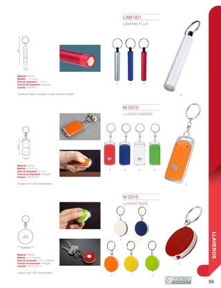 56
LLAVEROS
S A R
B
3 cm
6.5cm
2 x 4 cm
1.3 cm
10cm
1
x
5
cm
4 cm Diámetro
3.5 cm
Diámetro
r
r
O
A
VY
B A
O
B V
LAM 001
LÁMPARA FLUX
Material: Plástico
Medida: 1.3 x 10 cm
Área de Impresión: 1 x 5 cm
Técnica de Impresión: Serigrafía
Colores: A/B/R/S
Cuenta con llavero y lámpara. Incluye una batería (AAA).
M 2010
LLAVERO KAMSAR
Material: Plástico
Medida: 3 x 6.5 cm
Área de Impresión: 2 x 4 cm
Técnica de Impresión: Serigrafía
Colores: A/B/O/R/V
Incluye luz de 1 LED. Incluye batería.
M 2015
LLAVERO BOKÉ
Material: Plástico
Medida: 4 cm Diámetro
Área de Impresión: 3.5 cm Diámetro
Técnica de Impresión: Serigrafía
Colores: A/B/O/R/V/Y
Incluye luz de 1 LED. Incluye batería.
 