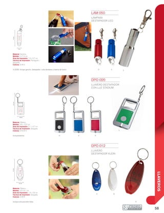 58
LLAVEROS
A R
V
N
ba
S
r
12.2cm
2.1 x
2.7 cm
3.8 cm
9.1cm
1.8 x
3.8
cm
3.3 cm
R A
2 cm
7.2cm
1.5 x
2.7
cm
DPO 012
LLAVERO
DESTAPADOR KLEIN
Material: Plástico
Medida: 3.3 x 9.1 cm
Área de Impresión: 1.8 x 3.8 cm
Técnica de Impresión: Serigrafía
Colores: A/B/R
Incluye cuña para abrir latas.
DPO 020
LLAVERO DESTAPADOR
CON LUZ STADIUM
Material: Plástico
Medida: 3.8 x 12.2 cm
Área de Impresión: 2.1 x 2.7 cm
Técnica de Impresión: Serigrafía
Colores: A/N/R/V
Incluyebaterías.
LAM 050
LÁMPARA
DESTAPADOR LEO
Material: Aluminio
Medida: 2 x 7.2 cm
Área de Impresión: 1.5 x 2.7 cm
Técnica de Impresión: Pantógrafo /
Serigrafía
Colores: A/R/S
3 LEDS. Incluye gancho, destapador, cuña abrelatas y batería de botón.
 