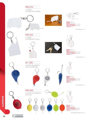 59
LLAVEROS
Y At
Rt
B Bt V O
A R B
10.6 cm
4cm
2.7 x 1.9 cm
3.9 x 2.4 cm
4.5 cm
10.1cm
3.4 x 4 cm
4.7 cm
12cm
2.6 x
2.6 cm
7.2cm
4 cm
PRO 008
LLAVERO FLEXÓMETRO
OVALADO
Material: Plástico
Medida: 4.7 x 12 cm
Área de Impresión: 3.4 x 4 cm
Técnica de Impresión: Serigrafía
Colores: AT/B/BT/O/RT/V/Y
Cinta flexible de plástico de 1.5 m.
PRO 016
LLAVERO
FLEXÓMETRO CAMIÓN
Material: Plástico
Medida: 10.6 x 4 cm
Área de Impresión: 2.7 x 1.9 cm
Técnica de Impresión: Serigrafía
Colores: Blanco
Cinta metálica de 1 m.
PRO 034
LLAVERO
FLEXÓMETRO CASITA
Material: Plástico
Medida: 4.5 x 10.1 cm
Área de Impresión: 3.9 x 2.4 cm
Técnica de Impresión: Serigrafía
Colores: Blanco
Cinta metálica de 1 m.
SH 1265
LLAVERO BOLÍGRAFO
CON FLEXÓMETRO
Material: Plástico
Medida: 4 x 7.2 cm
Área de Impresión: 2.6 x 2.6 cm
Técnica de Impresión: Serigrafía
Colores: A/B/R
Tinta: Negra
Cinta metálica de 1 m.
 