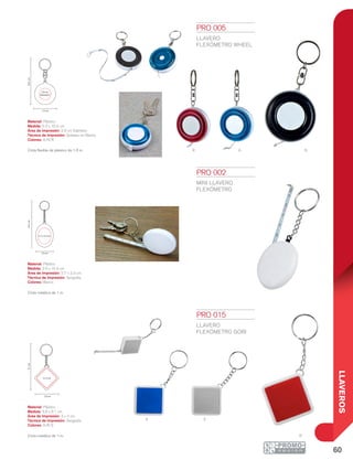 60
LLAVEROS
r a n
SA
R
10.4cm
2.9 cm
Diámetro
5.3 cm
10.4cm
2.7 x 3.3 cm
3.9 cm
9.1cm
3 x 3 cm
3.9 cm
PRO 002
MINI LLAVERO
FLEXÓMETRO
Material: Plástico
Medida: 3.9 x 10.4 cm
Área de Impresión: 2.7 x 3.3 cm
Técnica de Impresión: Serigrafía
Colores: Blanco
Cinta metálica de 1 m.
PRO 005
LLAVERO
FLEXÓMETRO WHEEL
Material: Plástico
Medida: 5.3 x 10.4 cm
Área de Impresión: 2.9 cm Diámetro
Técnica de Impresión: Goteado en Resina
Colores: A/N/R
Cinta flexible de plástico de 1.5 m.
PRO 015
LLAVERO
FLEXÓMETRO GOBI
Material: Plástico
Medida: 3.9 x 9.1 cm
Área de Impresión: 3 x 3 cm
Técnica de Impresión: Serigrafía
Colores: A/R/S
Cinta metálica de 1 m.
 