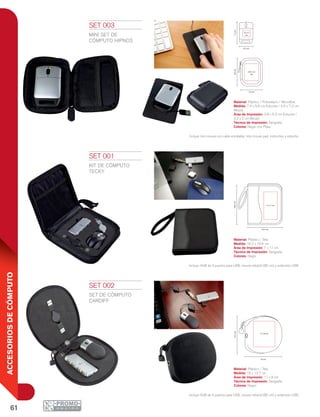 61
ACCESORIOSDECÓMPUTO
7.4 cm4.5 cm
9.6cm
7.2cm
3.8 x 5.2
cm
3.2 x 2
cm
7.4 cm4.5 cm
9.6cm
7.2cm
3.8 x 5.2
cm
3.2 x 2
cm
16.2 cm
19.6cm
7 x 11 cm
16 cm
13.7cm
11 x 8 cm
SET 001
KIT DE CÓMPUTO
TECKY
Material: Plástico / Tela
Medida: 16.2 x 19.6 cm
Área de Impresión: 7 x 11 cm
Técnica de Impresión: Serigrafía
Colores: Negro
Incluye HUB de 4 puertos para USB, mouse retráctil (85 cm) y extensión USB.
SET 002
SET DE CÓMPUTO
CARDIFF
Material: Plástico / Tela
Medida: 16 x 13.7 cm
Área de Impresión: 11 x 8 cm
Técnica de Impresión: Serigrafía
Colores: Negro
Incluye HUB de 4 puertos para USB, mouse retráctil (85 cm) y extensión USB.
SET 003
MINI SET DE
CÓMPUTO HIPNOS
Material: Plástico / Poliuretano / Microfibra
Medida: 7.4 x 9.6 cm Estuche / 4.5 x 7.2 cm
Mouse
Área de Impresión: 3.8 x 5.2 cm Estuche /
3.2 x 2 cm Mouse
Técnica de Impresión: Serigrafía
Colores: Negro con Plata
Incluye mini mouse con cable enrollable, mini mouse pad, instructivo y estuche.
 