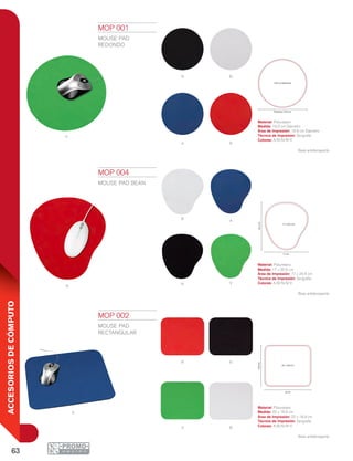 63
ACCESORIOSDECÓMPUTO
V
A R
N B
r
B
V
A
N
A
N
BV
R
Diámetro 19.9 cm
19.9 cm Diámetro
22 cm
18.9cm
22 x 18.9 cm
17 cm
20.5cm
17 x 20.5 cm
MOP 001
MOUSE PAD
REDONDO
Material: Poliuretano
Medida: 19.9 cm Diámetro
Área de Impresión: 19.9 cm Diámetro
Técnica de Impresión: Serigrafía
Colores: A/B/N/R/V
Base antiderrapante.
MOP 002
MOUSE PAD
RECTANGULAR
Material: Poliuretano
Medida: 22 x 18.9 cm
Área de Impresión: 22 x 18.9 cm
Técnica de Impresión: Serigrafía
Colores: A/B/N/R/V
Base antiderrapante.
MOP 004
MOUSE PAD BEAN
Material: Poliuretano
Medida: 17 x 20.5 cm
Área de Impresión: 17 x 20.5 cm
Técnica de Impresión: Serigrafía
Colores: A/B/N/R/V
Base antiderrapante.
 
