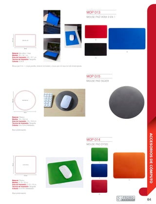 64
ACCESORIOSDECÓMPUTO
R
N
A
v
a
o
r
28 cm
16.1cm
28 x 16.1 cm
21.9 cm
18cm
21.9 x 18 cm
18 cm
16.6cm
18 x 16.6 cm
MOP 013
MOUSE PAD VERA 3 EN 1
Material: Microfibra / Hule
Medida: 28 x 16.1 cm
Área de Impresión: 28 x 16.1 cm
Técnica de Impresión: Serigrafía
Colores: A/N/R
Mouse pad 3 en 1. Limpia pantalla, protector de teclado y mouse pad con base de hule antiderrapante.
MOP 014
MOUSE PAD DYSIS
Material: Plástico
Medida: 21.9 x 18 cm
Área de Impresión: 21.9 x 18 cm
Técnica de Impresión: Serigrafía
Colores: A/O/R/V Metalizados
Base antiderrapante.
MOP 015
MOUSE PAD SILVER
Material: Plástico
Medida: 18 x 16.6 cm
Área de Impresión: 18 x 16.6 cm
Técnica de Impresión: Serigrafía
Colores: Gris Oxford Metalizado
Base antiderrapante.
 