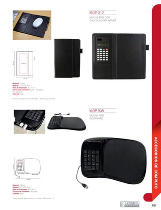66
ACCESORIOSDECÓMPUTO
7 x 18 cm
20.3cm
13.5 cm
32.5 cm
22.5cm
8x2.5cm
MOP 008
MOUSE PAD
KEYBOARD
Material: Plástico
Medida: 32.5 x 22.5 cm
Área de Impresión: 8 x 2.5 cm
Técnica de Impresión: Serigrafía
Colores: Negro
Incluye teclado digital numérico. 3 puertos USB versión 1.1.
MOP 012
MOUSE PAD CON
CALCULADORA ARUBA
Material: Curpiel
Medida: 13.5 x 20.3 cm
Área de Impresión: 7 x 18 cm
Técnica de Impresión: Láser / Serigrafía /
Termograbado
Colores: Negro
Incluye calculadora solar de 8 dígitos y elástico para bolígrafo.
 