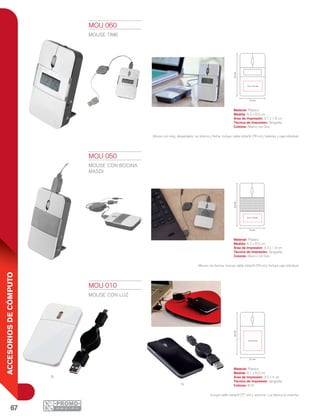67
ACCESORIOSDECÓMPUTO
N
B
5.2 cm
8.5cm
3.2 x 1.9 cm
5.1 cm
8.5cm
3.5 x 4 cm
5.2 cm
8.5cm
3.7 x 1.6 cm
MOU 010
MOUSE CON LUZ
Material: Plástico
Medida: 5.1 x 8.5 cm
Área de Impresión: 3.5 x 4 cm
Técnica de Impresión: Serigrafía
Colores: B/N
Incluye cable retráctil (77 cm) y estuche. Luz blanca al conectar.
MOU 050
MOUSE CON BOCINA
MASDI
Material: Plástico
Medida: 5.2 x 8.5 cm
Área de Impresión: 3.2 x 1.9 cm
Técnica de Impresión: Serigrafía
Colores: Blanco con Gris
Mouse con bocina. Incluye cable retráctil (79 cm). Incluye caja individual.
MOU 060
MOUSE TIME
Material: Plástico
Medida: 5.2 x 8.5 cm
Área de Impresión: 3.7 x 1.6 cm
Técnica de Impresión: Serigrafía
Colores: Blanco con Gris
Mouse con reloj, despertador, luz interna y fecha. Incluye cable retráctil (76 cm), baterías y caja individual.
 