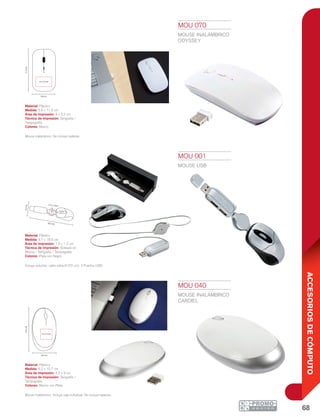68
ACCESORIOSDECÓMPUTO
6.2 cm
10.7cm
4.2 x 3 cm
4.7cm
18.5 cm
1.5 x 1.2cm
MOU 001
MOUSE USB
Material: Plástico
Medida: 4.7 x 18.5 cm
Área de Impresión: 1.5 x 1.2 cm
Técnica de Impresión: Goteado en
Resina / Serigrafía / Tampografía
Colores: Plata con Negro
Incluye estuche, cable retráctil (70 cm). 2 Puertos USB.
MOU 040
MOUSE INALÁMBRICO
CARDIEL
Material: Plástico
Medida: 6.2 x 10.7 cm
Área de Impresión: 4.2 x 3 cm
Técnica de Impresión: Serigrafía /
Tampografía
Colores: Blanco con Plata
Mouse inalámbrico. Incluye caja individual. No incluye baterías.
MOU 070
MOUSE INALÁMBRICO
ODYSSEY
Material: Plástico
Medida: 5.8 x 11.3 cm
Área de Impresión: 4 x 3.2 cm
Técnica de Impresión: Serigrafía /
Tampografía
Colores: Blanco
Mouse inalámbrico. No incluye baterías.
5.8 cm
4 x 3.2 cm
11.3cm
 