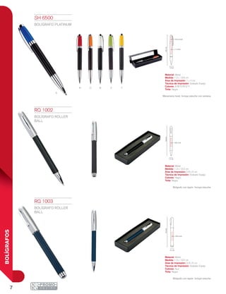 7
BOLÍGRAFOS
A
R O B V Y
1.3 cm
13.5cm
0.8 x 5 cm
1.3 cm
13.5cm
0.8 x 5 cm
1.2 cm
13.6cm
1 x 4 cm
0.4 x 3.5 cm
RQ 1002
BOLÍGRAFO ROLLER
BALL
Material: Metal
Medida: 1.3 x 13.5 cm
Área de Impresión: 0.8 x 5 cm
Técnica de Impresión: Grabado Espejo
Colores: Negro
Tinta: Negra
Bolígrafo con tapón. Incluye estuche.
SH 6500
BOLÍGRAFO PLATINUM
Material: Metal
Medida: 1.2 x 13.6 cm
Área de Impresión: 1 x 4 cm
Técnica de Impresión: Grabado Espejo
Colores: A/B/O/R/V/Y
Tinta: Negra
Mecanismo twist. Incluye estuche con ventana.
RQ 1003
BOLÍGRAFO ROLLER
BALL
Material: Metal
Medida: 1.3 x 13.5 cm
Área de Impresión: 0.8 x 5 cm
Técnica de Impresión: Grabado Espejo
Colores: Azul
Tinta: Negra
Bolígrafo con tapón. Incluye estuche.
 