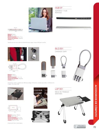 72
ACCESORIOSDECÓMPUTO
36.2 cm
25cm
30 x 16 cm
2cm
4.3 cm
1.5 x 1 cm
BLQ 001
CANDADO SARY
Material: Plástico
Medida: 2 x 4.3 cm
Área de Impresión: 1.5 x 1 cm
Técnica de Impresión: Serigrafía
Colores: Blanco
3 Funciones: Llavero, candado para USB para proteger información y candado para maleta. Combinación de
3 dígitos. No incluye USB.
HUB 07
Soporte y hub
mónaco
Material: Plástico
Medida: 35 x 3 cm
Área de Impresión: 20.5 x 2 cm
Técnica de Impresión: Serigrafía
Colores: Plata
Soporte que sirve como medio de enfriamiento para Laptop. Incluye HUB para 4 puertos.
LAP 001
MESA DE TRABAJO
MANYARA
Material: Aluminio / Plástico
Medida: 36.2 x 25 cm
Área de Impresión: 30 x 16 cm
Técnica de Impresión: Serigrafía
Colores: Plata con Negro
Incluye porta vasos y porta lápices.
35 cm
3cm
20.5 x 2 cm
 