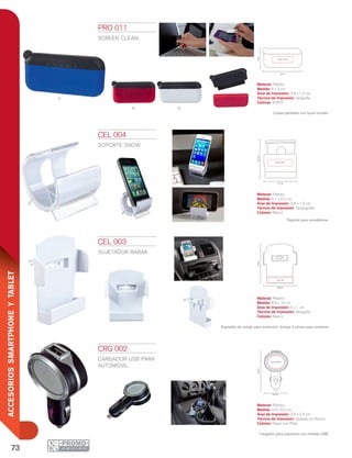 73
ACCESORIOSSMARTPHONEYTABLET
a
r b
6 cm
3cm
3.8 x 1.2 cm
5.1 cm
6.2cm
3.8 x 1.9 cm
8.8 cm
5 x 1 cm
10cm
4.6 cm
3.5 x 2.9 cm
8.2cm
CEL 003
SUJETADOR RABAK
Material: Plástico
Medida: 8.8 x 10 cm
Área de Impresión: 5 x 1 cm
Técnica de Impresión: Serigrafía
Colores: Blanco
Sujetador de celular para automóvil. Incluye 2 pinzas para sostener.
CEL 004
SOPORTE SNOW
Material: Plástico
Medida: 5.1 x 6.2 cm
Área de Impresión: 3.8 x 1.9 cm
Técnica de Impresión: Tampografía
Colores: Blanco
CRG 002
CARGADOR USB PARA
AUTOMÓVIL
Material: Plástico
Medida: 4.6 x 8.2 cm
Área de Impresión: 3.5 x 2.9 cm
Técnica de Impresión: Goteado en Resina
Colores: Negro con Plata
Cargador para automóvil con entrada USB.
PRO 011
SCREEN CLEAN
Material: Plástico
Medida: 6 x 3 cm
Área de Impresión: 3.8 x 1.2 cm
Técnica de Impresión: Serigrafía
Colores: A/B/R
Limpia pantallas con touch screen.
Soporte para smartphone.
 