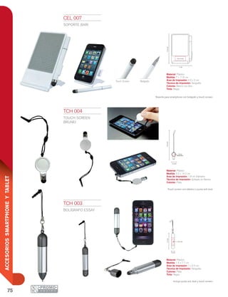 75
ACCESORIOSSMARTPHONEYTABLET
7 cm
11.6cm
4.5 x 2 cm
1.5 cm
7.7cm
1 x 2.5 cm
2.2 cm
14.2cm
1.8 cm
Diamentro
Touch Screen Bolígrafo
CEL 007
SOPORTE BARI
Material: Plástico
Medida: 7 x 11.6 cm
Área de Impresión: 4.5 x 2 cm
Técnica de Impresión: Serigrafía
Colores: Blanco con Gris
Tinta: Negra
Soporte para smartphone con bolígrafo y touch screen.
TCH 003
BOLÍGRAFO ESSAY
Material: Plástico
Medida: 1.5 x 7.7 cm
Área de Impresión: 1 x 2.5 cm
Técnica de Impresión: Serigrafía
Colores: Plata
Tinta: Negra
Incluye punta anti dust y touch screen.
TCH 004
TOUCH SCREEN
BRUNEI
Material: Plástico
Medida: 2.2 x 14.2 cm
Área de Impresión: 1.8 cm Diámetro
Técnica de Impresión: Goteado en Resina
Colores: Plata
Touch screen con elástico y punta anti dust.
 