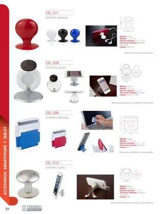 77
ACCESORIOSSMARTPHONEYTABLET
Ra
4.7 cm
4.7cm
2.3 x 1.1 cm
7cm
5.9 cm
4 x 2 cm
4 x 2 cm
4.3cm
3.4 cm
2.5 x 1.8 cm
3.8 cm
3.8cm
1 x 2
cm
R
B n A
CEL 006
SOPORTE BRESSOL
Material: Plástico
Medida: 4.7 x 4.7 cm
Área de Impresión: 2.3 x 1.1 cm
Técnica de Impresión: Serigrafía
Colores: A/R
Soporte para smartphone con limpia pantalla.
CEL 009
SOPORTE DALBY
Material: Plástico
Medida: 5.9 x 7 cm
Área de Impresión: 4 x 2 cm
Técnica de Impresión: Serigrafía
Colores: Blanco con Plata
Soporte para smartphone con adherible y base de EVA.
CEL 011
SOPORTE MAREBA
Material: Plástico
Medida: 3.4 x 4.3 cm
Área de Impresión: 2.5 x 1.8 cm
Técnica de Impresión: Serigrafía /
Tampografía
Colores: A/B/N/R
Soporte con chupón para smartphone.
CEL 012
SOPORTE CAPEL
Material: Plástico
Medida: 3.8 x 3.8 cm
Área de Impresión: 1 x 2 cm
Técnica de Impresión: Serigrafía /
Tampografía
Colores: Plata
Soporte para smartphone con chupón y porta audífonos.
 