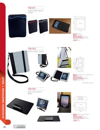 79
ACCESORIOSSMARTPHONEYTABLET
R s
a
19.5 cm
25cm
15 x 17 cm
16.5 cm
12.5cm
5 x 1.5 cm
14 x 9 cm
20 cm
8 x
18 cm
25cm
TAB 001
FUNDA PARA TABLET
JERSEY
Material: Neopreno
Medida: 19.5 x 25 cm
Área de Impresión: 15 x 17 cm
Técnica de Impresión: Serigrafía /
Sublimación
Colores: A/R/S
TAB 002
BASE PARA TABLET
RIGER
Material: Curpiel / Acero Inoxidable
Medida: 16.5 x 12.5 cm
Área de Impresión: 14 x 9 cm
Técnica de Impresión: Serigrafía /
Termograbado
Colores: Negro
TAB 003
PORTA TABLET COARÍ
Material: Poliéster Exterior / Algodón Interior
Medida: 20 x 25 cm
Área de Impresión: 8 x 18 cm
Técnica de Impresión: Serigrafía
Colores: Negro con plata
Porta tablet con correa.
 