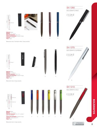 8
BOLÍGRAFOS
G
c r a
n
R
N
b
A O M Y S V
1.2 cm
14cm
0.9 x 3.7 cm
0.6 x 2.5 cm
1.2 cm
14cm
0.9 x 4 cm
1 cm
13.8cm
0.8 x 3 cm
SH 1260
BOLÍGRAFO MAO
Material: Metal
Medida: 1.2 x 14 cm
Área de Impresión: 0.9 x 4 cm
Técnica de Impresión: Grabado Espejo
Colores: A/C/N/R
Tinta: Negra
Mecanismo twist. Terminado rubber. Incluye estuche.
SH 1275
BOLÍGRAFO DURBAN
Material: Metal
Medida: 1 x 13.8 cm
Área de Impresión: 0.8 x 3 cm
Técnica de Impresión: Grabado Espejo
Colores: B/G/N
Tinta: Negra
Mecanismo twist. Incluye estuche.
SH 1210
BOLÍGRAFO GALI
Material: Metal
Medida: 1.2 x 14 cm
Área de Impresión: 0.9 x 3.7 cm Barril /
0.6 x 2.5 cm Clip
Técnica de Impresión: Grabado Espejo
Colores: A/M/O/R/S/V/Y
Tinta: Negra
Mecanismo twist. Incluye estuche.
 