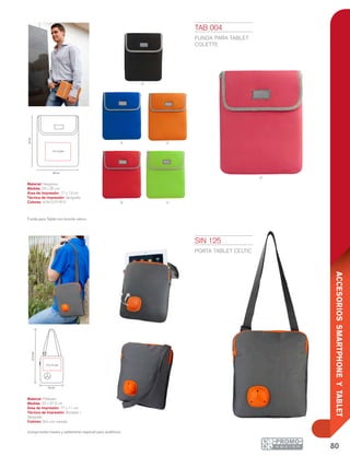 80
ACCESORIOSSMARTPHONEYTABLET
n
a o
R v
p
20 cm
25cm
17 x 13 cm
22 cm
27.5cm
17 x 11 cm
SIN 125
PORTA TABLET CELTIC
Material: Poliéster
Medida: 22 x 27.5 cm
Área de Impresión: 17 x 11 cm
Técnica de Impresión: Bordado /
Serigrafía
Colores: Gris con naranja
Incluye bolsa trasera y aditamento especial para audifonos.
TAB 004
FUNDA PARA TABLET
COLETTE
Material: Neopreno
Medida: 20 x 25 cm
Área de Impresión: 17 x 13 cm
Técnica de Impresión: Serigrafía
Colores: A/N/O/P/R/V
Funda para Tablet con broche velcro.
 