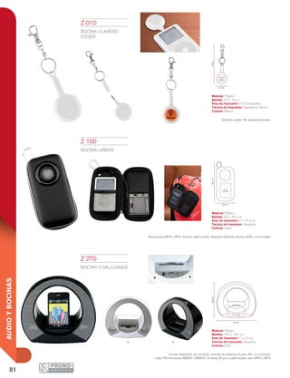 81
AUDIOYBOCINAS
NB
16cm
2.5 cm
Diám.
4.2 cm
8.8 cm
4.7 x
5.4 cm
16.5cm
7 x 1.5 cm
18.5 cm
18.5cm
Z 010
BOCINA LLAVERO
DOVER
Material: Plástico
Medida: 4.2 x 16 cm
Área de Impresión: 2.5 cm Diámetro
Técnica de Impresión: Goteado en Resina
Colores: Blanco
Entrada auxiliar. No requiere baterías.
Z 100
BOCINA URBAN
Material: Plástico
Medida: 8.8 x 16.5 cm
Área de Impresión: 4.7 x 5.4 cm
Técnica de Impresión: Serigrafía
Colores: Negro
Bocina para MP3 y MP4. Incluye cable auxiliar. Requiere baterías (3 pilas AAA), no incluidas.
Z 270
BOCINA CHALLENGER
Material: Plástico
Medida: 18.5 x 18.5 cm
Área de Impresión: 7 x 1.5 cm
Técnica de Impresión: Serigrafía
Colores: B/N
Incluye adaptador de corriente, entrada de baterías (4 pilas AA, no incluidas),
radio FM frecuencia 88MHZ-108MHZ. Entrada 30 pin y cable auxiliar para MP3 y MP4.
 