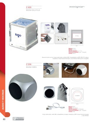 83
AUDIOYBOCINAS
área logo
logo 1.7 cm
3 cm
3.8 cm
3.8cm
2 cm Diámetro
área logo
logo 1.7 cm
3 cm
5 cm
6cm
3 x 1.7 cm
Z 230
BOCINA YAREN
Material: Metal
Medida: 3.8 x 3.8 cm
Área de Impresión: 2 cm Diámetro
Técnica de Impresión: Láser / Serigrafía
Colores: Plata
Incluye cable auxiliar, cable USB, compatibilidad con laptop, smartphone y MP3. Incluye funda de terciopelo
y caja individual.
Z 420
BOCINA SOLO PLUS
Material: Acrílico
Medida: 5 x 6 cm
Área de Impresión: 3 x 1.7 cm
Técnica de Impresión: Láser / Serigrafía
Colores: Blanco
Bocina de acrílico con luz. Incluye cable auxiliar y entrada USB. Compatibilidad con MP3, MP4, PC, laptop y
smartphone. Incluye funda de terciopelo y caja individual. Batería de litio recargable.
 