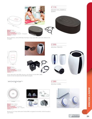 84
AUDIOYBOCINAS
rea logo
rea logo
rea logo
logo 3 cm
4 cm
logo 0.7 cm
2.5 cm
4 cm
3 cm
Luz Roja
10%
Baja
Luz Azul
50%
Media
Luz Morada
90%
Llena
30 Pin
Mini 5 Pin
Micro USB USB
rea logo
rea logo
rea logo
logo 3 cm
4 cm
logo 0.7 cm
2.5 cm
4 cm
3 cm
Luz Roja
10%
Baja
Luz Azul
50%
Media
Luz Morada
90%
Llena
30 Pin
Mini 5 Pin
Micro USB USB
área logo
área logo
logo
logo 1.7 cm
1.5 cm
3.2 cm
3 cm
14 cm
4.5cm
5.5 x 4 cm
5.8 cm
8.2cm
4.1 x 5.2 cm
5 cm Diámetro
3 cm
Diámetro
Z 200
BOCINA TRENTO
Material: Plástico
Medida: 5.8 x 8.2 cm
Área de Impresión: 4.1 x 5.2 cm
Técnica de Impresión: Serigrafía
Colores: Blanco
Incluye cable auxiliar, cable USB, instructivo y caja individual. Formato MP3 y WMA.
Cuenta con lector de tarjeta formato SD. Batería recargable.
Z 290
BOCINA HORN
Material: Metal / Plástico
Medida: 5 cm Diámetro
Área de Impresión: 3 cm Diámetro
Técnica de Impresión: Láser / Serigrafía
Colores: Blanco
Bocinas con luz. Incluye cable auxiliar. Entrada USB con regulador de encendido, funda de terciopelo y
caja individual.
Z 110
BOCINA INALÁMBRICA
BERRY
Material: Plástico
Medida: 14 x 4.5 cm
Área de Impresión: 5.5 x 4 cm
Técnica de Impresión: Serigrafía / Tampografía
Colores: Gris Oxford
Bocina inalámbrica, sistema NFA (Near Field Audio). Incluye cable USB y cable auxiliar. Batería de litio
recargable.
 