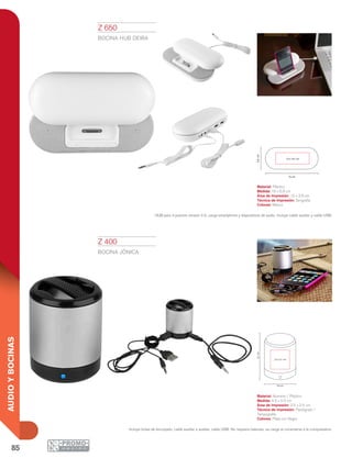 85
AUDIOYBOCINAS
16 cm
6.8cm
10 x 3.8 cm
4.5 cm
5.5cm
2.5 x 2.5 cm
Z 400
BOCINA JÓNICA
Material: Aluminio / Plástico
Medida: 4.5 x 5.5 cm
Área de Impresión: 2.5 x 2.5 cm
Técnica de Impresión: Pantógrafo /
Tampografía
Colores: Plata con Negro
Incluye bolsa de terciopelo, cable auxiliar a auxiliar, cable USB. No requiere baterías, se carga al conectarse a la computadora.
Z 650
BOCINA HUB DEIRA
Material: Plástico
Medida: 16 x 6.8 cm
Área de Impresión: 10 x 3.8 cm
Técnica de Impresión: Serigrafía
Colores: Blanco
HUB para 3 puertos versión 2.0, carga smartphone y dispositivos de audio. Incluye cable auxiliar y cable USB.
 
