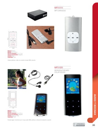 86
AUDIOYBOCINAS
2.9 cm
2.1 x 0.8 cm
2.1 x 1.7cm
5.9cm
4 cm
9.2cm
2.4 x 0.9 cm
MP3 010
MP3 SARAJEVO
Material: Plástico
Medida: 2.9 x 5.9 cm
Área de Impresión: 2.1 x 1.7 cm
Técnica de Impresión: Serigrafía
Colores: Plata
Capacidad: 2 GB
Incluye audífonos, cable con conexión entrada USB y estuche.
MP3 020
REPRODUCTOR MP3
COLOR SOUND
Material: Plástico
Medida: 4 x 9.2 cm
Área de Impresión: 2.4 x 0.9 cm
Técnica de Impresión: Serigrafía
Colores: Negro con Plata
Capacidad: 2 GB
Pantalla digital. Controles touch. Incluye cable USB, audífonos, software de instalación y estuche
 
