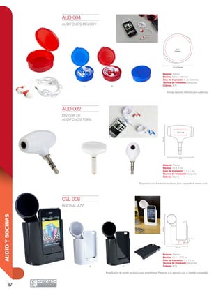 87
AUDIOYBOCINAS
nb
A R
5.2 cm Diámetro
4 cm
Diámetro
2.2 x 1 cm
4.3cm
3 cm
10.4 cm
17.8cm
3 x 1.5 cm
AUD 004
AUDÍFONOS MELODY
Material: Plástico
Medida: 5.2 cm Diámetro
Área de Impresión: 4 cm Diámetro
Técnica de Impresión: Serigrafía
Colores: A/R
Incluye estuche redondo para audífonos.
CEL 008
BOCINA JAZZ
Material: Plástico
Medida: 10.4 x 17.8 cm
Área de Impresión: 3 x 1.5 cm
Técnica de Impresión: Serigrafía
Colores: B/N
Amplificador de sonido exclusivo para smartphone. Pregunta a tu ejecutivo por la medida compatible.
AUD 002
DIVISOR DE
AUDÍFONOS TORIL
Material: Plástico
Medida: 3 x 4.3 cm
Área de Impresión: 2.2 x 1 cm
Técnica de Impresión: Serigrafía
Colores: Blanco
Dispositivo con 2 entradas auxiliares para compartir el mismo audio.
 