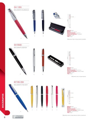 9
BOLÍGRAFOS
a n
r
N RS
A
Y R PS N B
1.3 cm
13.2cm
1 x 3.5 cm
1.2 cm
13.5cm
0.9 x 5.5 cm
1.2 cm
13.5cm
1 x 3.5 cm
1 x 4.5 cm
KIT RQ 200
BOLÍGRAFO NEVSKY
Material: Metal
Medida: 1.2 x 13.5 cm
Área de Impresión: 1 x 4.5 cm
Técnica de Impresión: Grabado Espejo
Colores: A/B/N/P/R/S/Y
Tinta: Negra
Mecanismo twist. Incluye estuche cilíndrico translúcido.
SH 1355
BOLÍGRAFO BURDEOS
Material: Metal
Medida: 1.3 x 13.2 cm
Área de Impresión: 1 x 3.5 cm
Técnica de Impresión: Pantógrafo
Colores: A/N/R
Tinta: Negra
Mecanismo twist. Incluye estuche imantado.
SH 5500
BOLÍGRAFO BEKER
Material: Metal
Medida: 1.2 x 13.5 cm
Área de Impresión: 0.9 x 5.5 cm
Técnica de Impresión: Grabado Espejo
Colores: N/R/S
Tinta: Negra
Mecanismo twist. Incluye estuche.
 