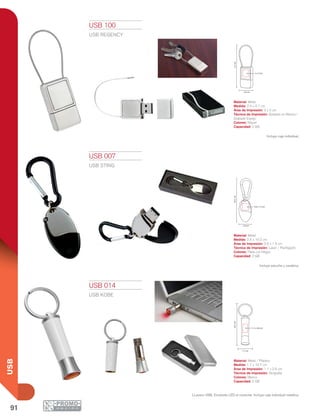 91
USB
2.4 cm
4.1cm
2 x 2 cm
2.6 cm
10.2cm
0.9 x 1.5 cm
1.7 cm
10.7cm
1.1 x 2.6 cm
USB 007
USB STING
Material: Metal
Medida: 2.6 x 10.2 cm
Área de Impresión: 0.9 x 1.5 cm
Técnica de Impresión: Láser / Pantógrafo
Colores: Plata con Negro
Capacidad: 2 GB
Incluye estuche y carabina.
LLavero USB. Enciende LED al conectar. Incluye caja individual metálica.
USB 014
USB KOBE
Material: Metal / Plástico
Medida: 1.7 x 10.7 cm
Área de Impresión: 1.1 x 2.6 cm
Técnica de Impresión: Serigrafía
Colores: Blanco
Capacidad: 2 GB
USB 100
USB REGENCY
Material: Metal
Medida: 2.4 x 4.1 cm
Área de Impresión: 2 x 2 cm
Técnica de Impresión: Goteado en Resina /
Grabado Espejo
Colores: Níquel
Capacidad: 2 GB
Incluye caja individual.
 