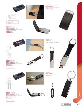 92
USB
2 cm
10cm
1 x 2.5 cm
24.7cm
7.5 cm
3.8 x 5.8 cm
6 cm
2.8cm
3 x 1.5 cm
2.5 x
1.5 cm
USB 009
USB BYTE
Material: Curpiel / Metal
Medida: 7.5 x 24.7 cm
Área de Impresión: 3.8 x 5.8 cm
Técnica de Impresión: Láser / Pantógrafo /
Serigrafía / Termograbado
Colores: Negro
Capacidad: 4 GB
Incluye caja individual.
USB 020
USB MILETO
Material: Curpiel / Metal
Medida: 6 x 2.8 cm
Área de Impresión: 3 x 1.5 cm
Técnica de Impresión: Láser / Pantógrafo /
Serigrafía / Termograbado
Colores: Negro
Capacidad: 8 GB
Incluye caja individual.
USB 021
USB LLAVERO MARION
Material: Hule / Metal
Medida: 2 x 10 cm
Área de Impresión: 1 x 2.5 cm
Técnica de Impresión: Láser / Serigrafía
Colores: Negro
Capacidad: 4 GB
Incluye caja individual.
 