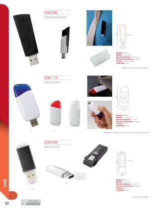 93
USB
R tA
S2
N2
2.3 cm
6.6cm
1.7 x 4 cm
3.1 cm
6.6cm
2 x 3 cm
5.7cm
1.8 cm
1 x 2.5 cm
USB 006
USB BLACK CRUISE
Material: Plástico
Medida: 2.3 x 6.6 cm
Área de Impresión: 1.7 x 4 cm
Técnica de Impresión: Serigrafía
Colores: Plata con Negro
Capacidad: 2 GB
USB con clip. Incluye caja individual.
USB 110
USB SAPORO
Material: Plástico
Medida: 3.1 x 6.6 cm
Área de Impresión: 2 x 3 cm
Técnica de Impresión: Serigrafía
Colores: A/R/T
Capacidad: 2 GB
Se enciende LED de color al conectar. Incluye caja individual.
USB 008
USB ASTRYD
Material: Plástico
Medida: 1.8 x 5.7 cm
Área de Impresión: 1 x 2.5 cm
Técnica de Impresión: Serigrafía
Colores: N/S
Capacidad: 2 GB
Incluye caja individual.
 