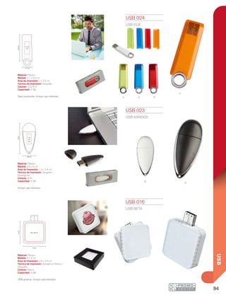 94
USB
V A R
B
N
O
6.6cm
2.1 cm
1 x 2.6
cm
6cm
2.6 cm
1.4 x
2.4
cm
4 cm
4cm
3.8 x 3.8 cm
USB 023
USB KANDOS
Material: Plástico
Medida: 2.6 x 6 cm
Área de Impresión: 1.4 x 2.4 cm
Técnica de Impresión: Serigrafía /
Tampografía
Colores: B/N
Capacidad: 4 GB
Incluye caja individual.
USB 024
USB ELIE
Material: Plástico
Medida: 2.1 x 6.6 cm
Área de Impresión: 1 x 2.6 cm
Técnica de Impresión: Serigrafía
Colores: A/O/R/V
Capacidad: 4 GB
Tapa translúcida. Incluye caja individual.
USB 016
USB BETA
Material: Plástico
Medida: 4 x 4 cm
Área de Impresión: 3.8 x 3.8 cm
Técnica de Impresión: Goteado en Resina /
Serigrafía
Colores: Blanco
Capacidad: 4 GB
USB giratoria. Incluye caja individual.
 