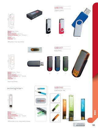 96
USB
n r
a
r a
o
v
área logo
área logo
logo 3 cm
4 cm
logo 0.7 cm
2.5 cm
área logo
área logo
área logo
logo 3 cm
4 cm
logo 0.7 cm
2.5 cm
Luz Roja
10%
Baja
Luz Azul
50%
Media
Luz Morada
90%
Llena
30 Pin
Mini 5 Pin
Micro USB USB
área logo
área logo
área logo
logo 3 cm
4 cm
logo 0.7 cm
2.5 cm
Luz Roja
10%
Baja
Luz Azul
50%
Media
Luz Morada
90%
Llena
30 Pin
Mini 5 Pin
Micro USB USB
área logo
área logo
logo 3 cm
4 cm
logo 0.7 cm
2.5 cm
Luz Roja
10%
Baja
Luz Azul
50%
Media
Luz Morada
90%
Llena
30 Pin
Mini 5 Pin
Micro USB USB
2 cm
5.6cm
1.3 x
2.5
cm
2 cm
5.1cm
1.2 x
3 cm
1.6 cm
7.1cm
0.7 x
2.5
cm
A
V
O
USB 015
USB FLOPPY
Material: Metal / Rubber
Medida: 2 x 5.6 cm
Área de Impresión: 1.3 x 2.5 cm
Técnica de Impresión: Láser / Pantógrafo /
Serigrafía
Colores: A/N/R
Capacidad: 4 GB
USB giratoria. Incluye caja individual.
USB 017
USB PIXEL
Material: Aluminio / Plástico
Medida: 2 x 5.1 cm
Área de Impresión: 1.2 x 3 cm
Técnica de Impresión: Láser / Serigrafía
Colores: A/O/R/V
Capacidad: 4 GB
Incluye caja individual.
USB 018
USB AQUA TAIL
Material: Acrílico
Medida: 1.6 x 7.1 cm
Área de Impresión: 0.7 x 2.5 cm
Técnica de Impresión: Láser / Serigrafía
Colores: A/O/V
Capacidad: 2 GB
USB de acrílico con luz. Incluye estuche individual.
 