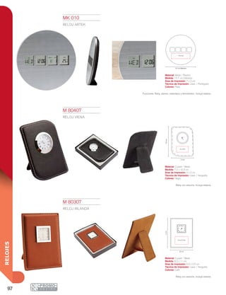 97
RELOJES
6.5 x 3.5 cm
8.2 cm
11cm10.3cm
4 x 2 cm
7.2 cm
7 X 2 cm
12.7 cm Diámetro
M 80307
RELOJ IRLANDA
Material: Curpiel / Metal
Medida: 8.2 x 11 cm
Área de Impresión: 6.5 x 3.5 cm
Técnica de Impresión: Láser / Serigrafía
Colores: Café
Reloj con estuche. Incluye batería.
M 80407
RELOJ VIENA
Material: Curpiel / Metal
Medida: 7.2 x 10.3 cm
Área de Impresión: 4 x 2 cm
Técnica de Impresión: Láser / Serigrafía
Colores: Negro
Reloj con estuche. Incluye batería.
MK 010
RELOJ ARTEK
Material: Metal / Plástico
Medida: 12.7 cm Diámetro
Área de Impresión: 7 x 2 cm
Técnica de Impresión: Láser / Pantógrafo
Colores: Plata
Funciones: Reloj, alarma, calendario y termómetro. Incluye batería.
 