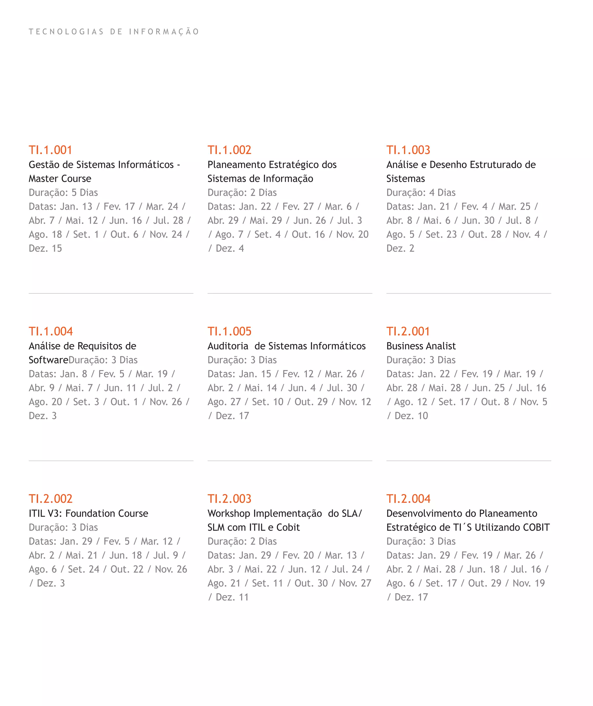 T E C N O L O G I A S D E I N F O R M A Ç Ã O
TI.1.001
Gestão de Sistemas Informáticos -
Master Course
Duração: 5 Dias
Datas: Jan. 13 / Fev. 17 / Mar. 24 /
Abr. 7 / Mai. 12 / Jun. 16 / Jul. 28 /
Ago. 18 / Set. 1 / Out. 6 / Nov. 24 /
Dez. 15
TI.1.004
Análise de Requisitos de
SoftwareDuração: 3 Dias
Datas: Jan. 8 / Fev. 5 / Mar. 19 /
Abr. 9 / Mai. 7 / Jun. 11 / Jul. 2 /
Ago. 20 / Set. 3 / Out. 1 / Nov. 26 /
Dez. 3
TI.2.002
ITIL V3: Foundation Course
Duração: 3 Dias
Datas: Jan. 29 / Fev. 5 / Mar. 12 /
Abr. 2 / Mai. 21 / Jun. 18 / Jul. 9 /
Ago. 6 / Set. 24 / Out. 22 / Nov. 26
/ Dez. 3
TI.1.002
Planeamento Estratégico dos
Sistemas de Informação
Duração: 2 Dias
Datas: Jan. 22 / Fev. 27 / Mar. 6 /
Abr. 29 / Mai. 29 / Jun. 26 / Jul. 3
/ Ago. 7 / Set. 4 / Out. 16 / Nov. 20
/ Dez. 4
TI.1.005
Auditoria de Sistemas Informáticos
Duração: 3 Dias
Datas: Jan. 15 / Fev. 12 / Mar. 26 /
Abr. 2 / Mai. 14 / Jun. 4 / Jul. 30 /
Ago. 27 / Set. 10 / Out. 29 / Nov. 12
/ Dez. 17
TI.2.003
Workshop Implementação do SLA/
SLM com ITIL e Cobit
Duração: 2 Dias
Datas: Jan. 29 / Fev. 20 / Mar. 13 /
Abr. 3 / Mai. 22 / Jun. 12 / Jul. 24 /
Ago. 21 / Set. 11 / Out. 30 / Nov. 27
/ Dez. 11
TI.1.003
Análise e Desenho Estruturado de
Sistemas
Duração: 4 Dias
Datas: Jan. 21 / Fev. 4 / Mar. 25 /
Abr. 8 / Mai. 6 / Jun. 30 / Jul. 8 /
Ago. 5 / Set. 23 / Out. 28 / Nov. 4 /
Dez. 2
TI.2.001
Business Analist
Duração: 3 Dias
Datas: Jan. 22 / Fev. 19 / Mar. 19 /
Abr. 28 / Mai. 28 / Jun. 25 / Jul. 16
/ Ago. 12 / Set. 17 / Out. 8 / Nov. 5
/ Dez. 10
TI.2.004
Desenvolvimento do Planeamento
Estratégico de TI´S Utilizando COBIT
Duração: 3 Dias
Datas: Jan. 29 / Fev. 19 / Mar. 26 /
Abr. 2 / Mai. 28 / Jun. 18 / Jul. 16 /
Ago. 6 / Set. 17 / Out. 29 / Nov. 19
/ Dez. 17
 