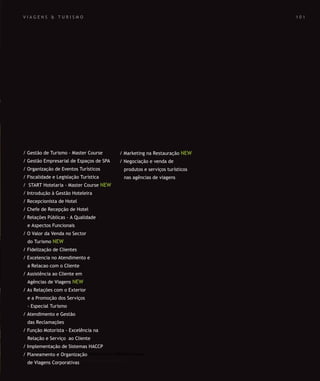 SOLUÇÕES DE FORMAÇÃO Á MEDIDA EXCLUSIVAS E PERSONALIZADAS
Todos os cursos podem ser adaptados em função das necessidades do
Cliente: Programa, Duração, Horário e Local de Realização.
SOLUÇÕES DE FORMAÇÃO Á MEDIDA EXCLUSIVAS E PERSONALIZADAS
Todos os cursos podem ser adaptados em função das necessidades do
Cliente: Programa, Duração, Horário e Local de Realização.
V I A G E N S & T U R I S M O
/ Gestão de Turismo - Master Course
/ Gestão Empresarial de Espaços de SPA
/ Organização de Eventos Turísticos
/ Fiscalidade e Legislação Turística
/ START Hotelaria - Master Course NEW
/ Introdução à Gestão Hoteleira
/ Recepcionista de Hotel
/ Chefe de Recepção de Hotel
/ Relações Públicas - A Qualidade
e Aspectos Funcionais
/ O Valor da Venda no Sector
do Turismo NEW
/ Fidelização de Clientes
/ Excelencia no Atendimento e
a Relacao com o Cliente
/ Assistência ao Cliente em
Agências de Viagens NEW
/ As Relações com o Exterior
e a Promoção dos Serviços
- Especial Turismo
/ Atendimento e Gestão
das Reclamações
/ Função Motorista - Excelência na
Relação e Serviço ao Cliente
/ Implementação de Sistemas HACCP
/ Planeamento e Organização
de Viagens Corporativas
/ Marketing na Restauração NEW
/ Negociação e venda de
produtos e serviços turísticos
nas agências de viagens
1 0 1
 
